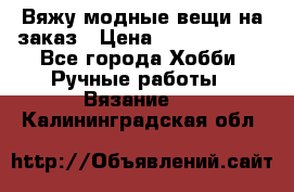 Вяжу модные вещи на заказ › Цена ­ 3000-10000 - Все города Хобби. Ручные работы » Вязание   . Калининградская обл.